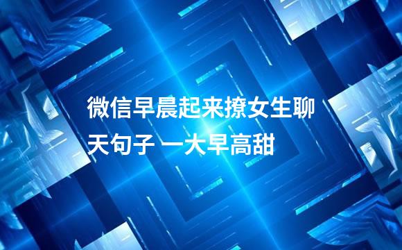 微信早晨起来撩女生聊天句子 一大早高甜